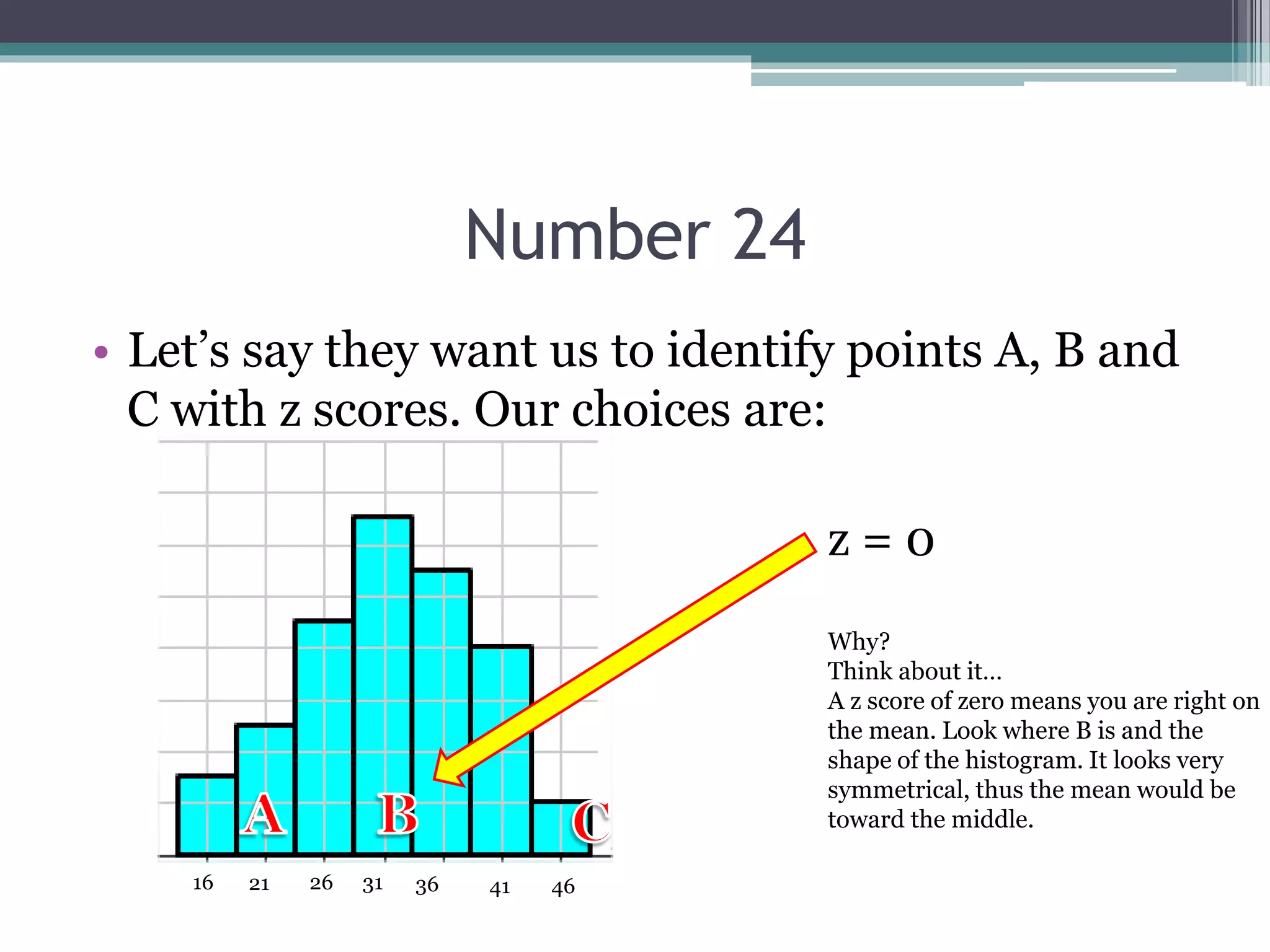 Number 24
• Let’s say they want us to identify points A, B and
C with z scores. Our choices are:
31 36 41 46262116
z = 0
Why?
Think about it…
A z score of zero means you are right on
the mean. Look where B is and the
shape of the histogram. It looks very
symmetrical, thus the mean would be
toward the middle.
 