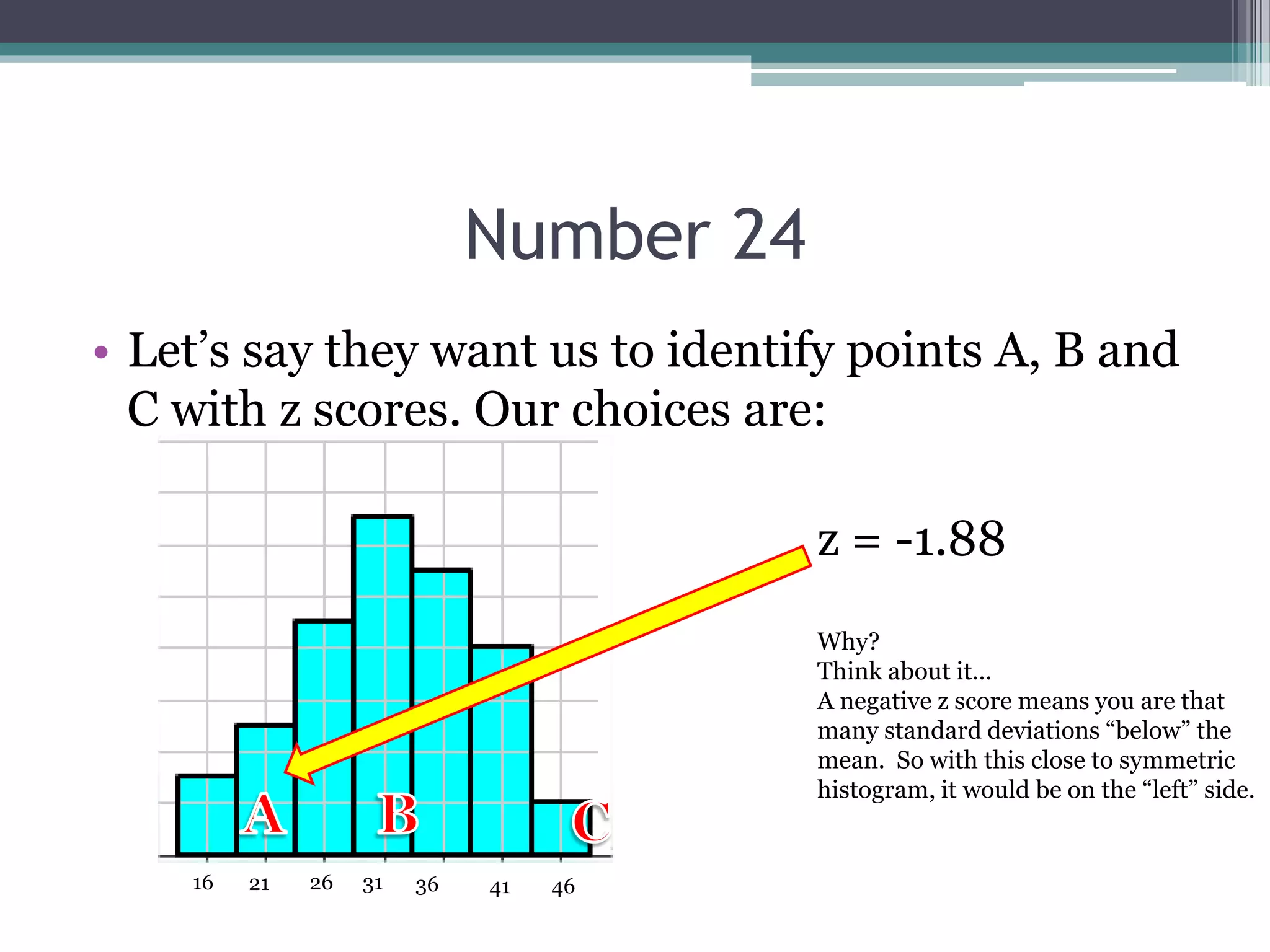 Number 24
• Let’s say they want us to identify points A, B and
C with z scores. Our choices are:
31 36 41 46262116
z = -1.88
Why?
Think about it…
A negative z score means you are that
many standard deviations “below” the
mean. So with this close to symmetric
histogram, it would be on the “left” side.
 