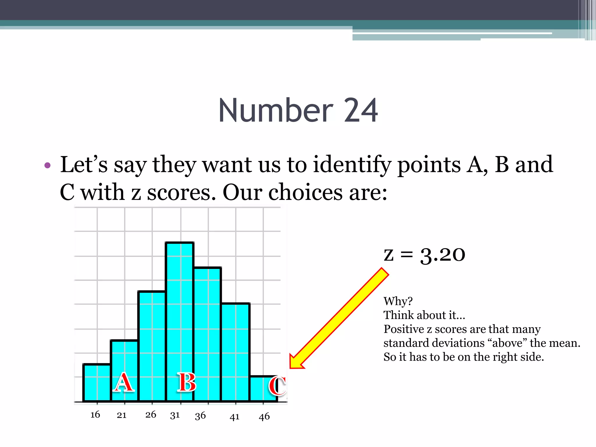 Number 24
• Let’s say they want us to identify points A, B and
C with z scores. Our choices are:
31 36 41 46262116
z = 3.20
Why?
Think about it…
Positive z scores are that many
standard deviations “above” the mean.
So it has to be on the right side.
 