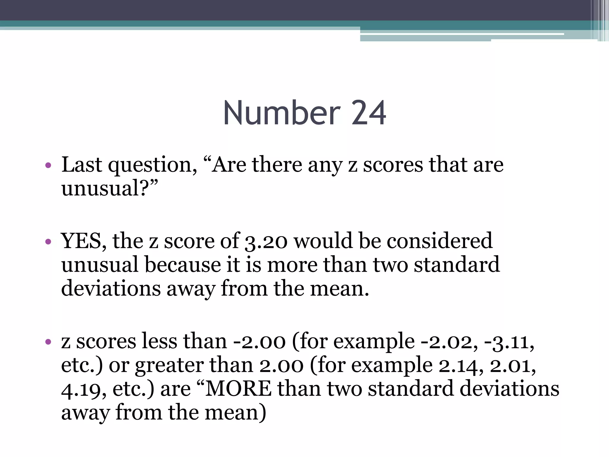 Number 24
• Last question, “Are there any z scores that are
unusual?”
• YES, the z score of 3.20 would be considered
unusual because it is more than two standard
deviations away from the mean.
• z scores less than -2.00 (for example -2.02, -3.11,
etc.) or greater than 2.00 (for example 2.14, 2.01,
4.19, etc.) are “MORE than two standard deviations
away from the mean)
 