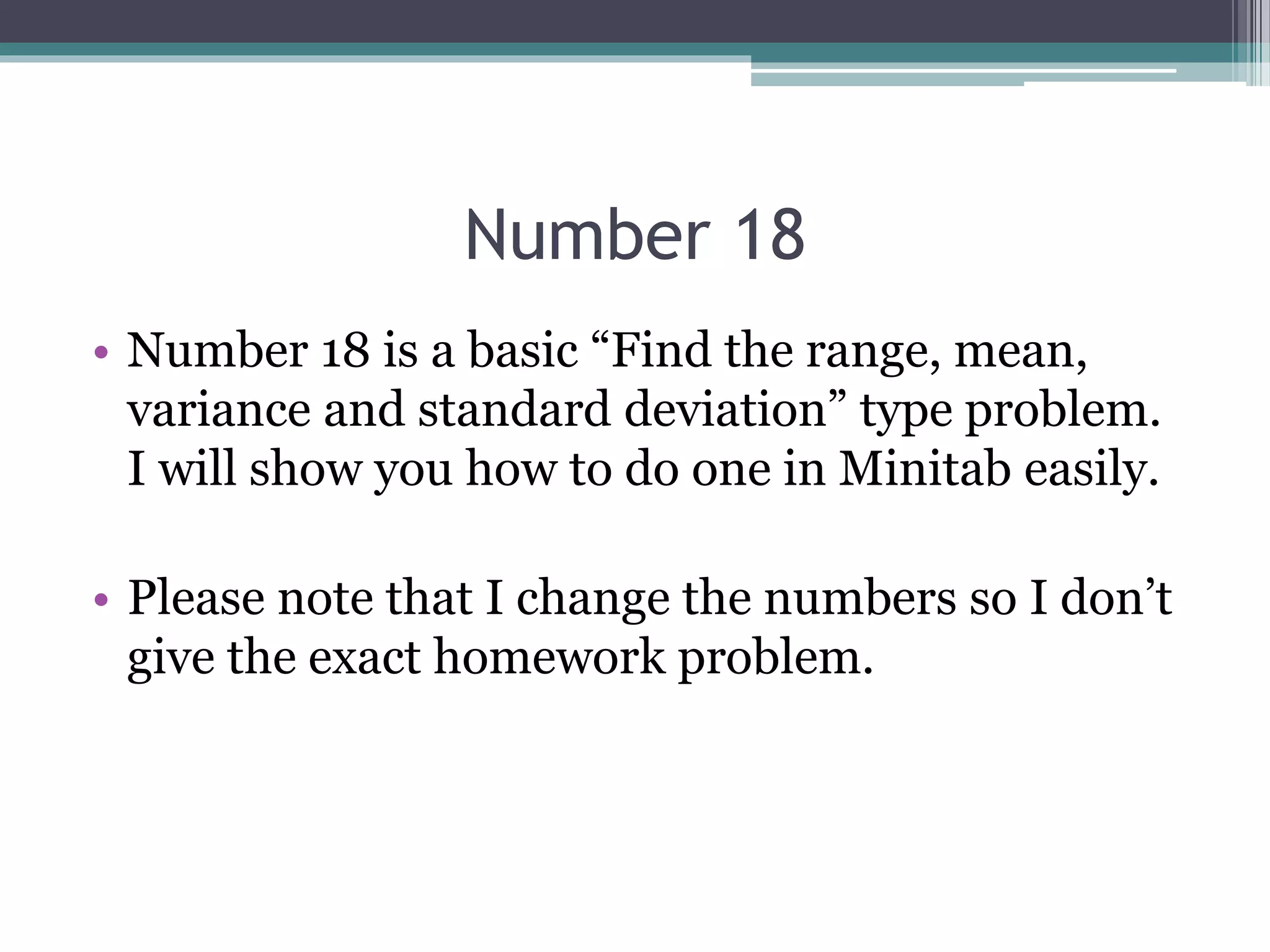 Number 18
• Number 18 is a basic “Find the range, mean,
variance and standard deviation” type problem.
I will show you how to do one in Minitab easily.
• Please note that I change the numbers so I don’t
give the exact homework problem.
 