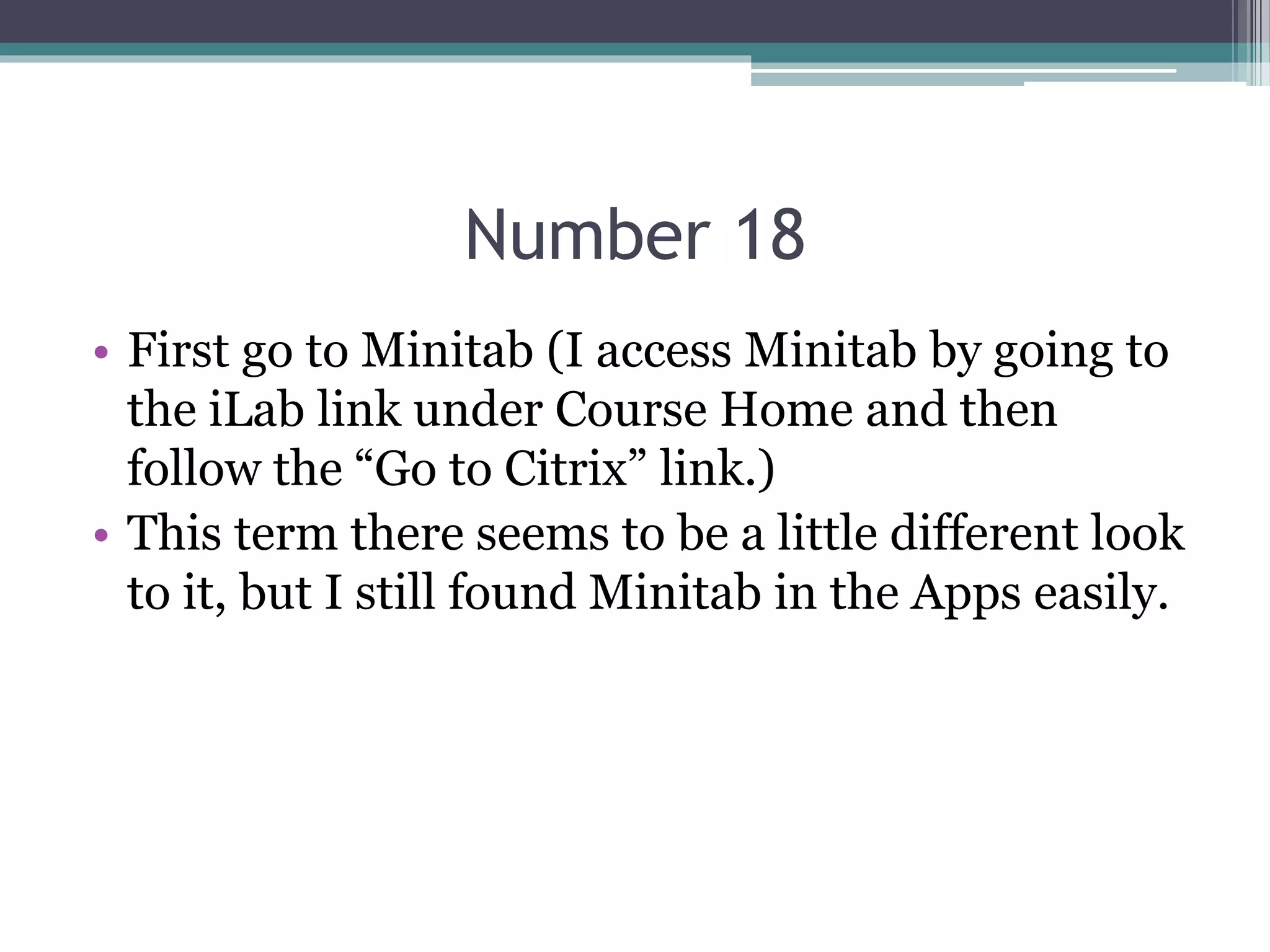 Number 18
• First go to Minitab (I access Minitab by going to
the iLab link under Course Home and then
follow the “Go to Citrix” link.)
• This term there seems to be a little different look
to it, but I still found Minitab in the Apps easily.
 