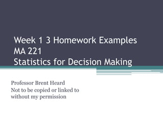 Week 1 3 Homework Examples
MA 221
Statistics for Decision Making
Professor Brent Heard
Not to be copied or linked to
without my permission
 