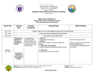 Republic of the Philippines
Department of Education
Region IVA-CALABARZON
Division of Rizal
REGIONAL LEAD SCHOOL FOR THE ARTS IN ANGONO
Angono, Rizal
Address: 10th
Street, San Martin Subdivision, Brgy. San Isidro, Angono, Rizal 1930 School ID: 308113
Email Address: regionalleadschool.308113@deped.gov.ph FB Page: @DepEdTayoRLSAA308113
“Sulong Blue Rizal”
WEEKLY HOME LEARNING PLAN
Grade 12 Eddie Romero –Online Distance Learning
Week 1 Second Semester (Fourth Quarter)
Day & Time Learning
Area
Learning
Competency
Learning Tasks Mode of Delivery
7:00 – 7:30 Wake up, make up your bed, eat breakfast and get ready for an awesome day!
7:30 – 8:00 Have a short exercise/meditation/bonding with family
8:00 – 8:30 Flag ceremony (every Monday Only)
MONDAY
8:30 – 12:00
Integrating the
Elements and
Principles of
Organization in
the Arts
Introduction to
the Elements
and Principles of
Organization in
the Arts
1. demonstrates an
understanding of the
different elements of art,
how they are seen in the
everyday, and how they
create meanings
1. What’s In
Answer the Pre-Test on page 2.
2. What’s In.
Do the activity “ Doodle Lines” on page 3. Answer the
questions.
3. What’s New: Picture Analysis
Describe the artwork by answering the question in the box.
4. What’s More
Do the activity Look+ Think+ Talk about it
Online Learning (Synchronous)
Send your outputs to your subject Teacher
through Google Classroom.
Don’t forget to click the turned in button if
you are done.
 