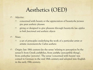 Aesthetics (OED)
Adjective:
concerned with beauty or the appreciation of beauty:the pictures
give great aesthetic pleasure
giving or designed to give pleasure through beauty:the law applies
to both functional and aesthetic objects
Noun:
a set of principles underlying the work of a particular artist or
artistic movement:the Cubist aesthetic
Origin: late 18th century (in the sense 'relating to perception by the
senses'): from Greek aisthētikos, from aisthēta 'perceptible things',
from aisthesthai 'perceive'. The sense 'concerned with beauty' was
coined in German in the mid 18th century and adopted into English
in the early 19th century.

 