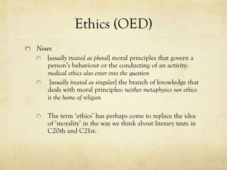 Ethics (OED)
Noun
[usually treated as plural] moral principles that govern a
person’s behaviour or the conducting of an activity:
medical ethics also enter into the question
[usually treated as singular] the branch of knowledge that
deals with moral principles: neither metaphysics nor ethics
is the home of religion
The term ‘ethics’ has perhaps come to replace the idea
of ‘morality’ in the way we think about literary texts in
C20th and C21st.

 