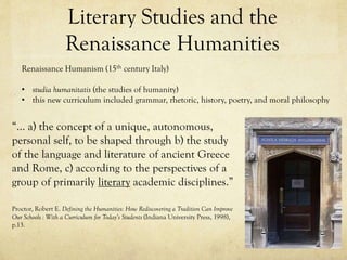 Literary Studies and the
Renaissance Humanities
Renaissance Humanism (15th century Italy)

• studia humanitatis (the studies of humanity)
• this new curriculum included grammar, rhetoric, history, poetry, and moral philosophy

“… a) the concept of a unique, autonomous,
personal self, to be shaped through b) the study
of the language and literature of ancient Greece
and Rome, c) according to the perspectives of a
group of primarily literary academic disciplines.”
Proctor, Robert E. Defining the Humanities: How Rediscovering a Tradition Can Improve
Our Schools : With a Curriculum for Today’s Students (Indiana University Press, 1998),
p.13.

 