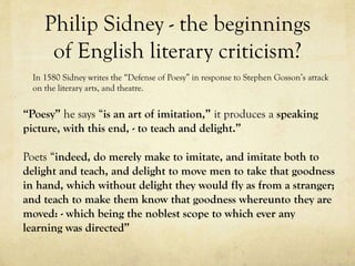 Philip Sidney - the beginnings
of English literary criticism?
In 1580 Sidney writes the “Defense of Poesy” in response to Stephen Gosson’s attack
on the literary arts, and theatre.

“Poesy” he says “is an art of imitation,” it produces a speaking
picture, with this end, - to teach and delight.”

Poets “indeed, do merely make to imitate, and imitate both to
delight and teach, and delight to move men to take that goodness
in hand, which without delight they would fly as from a stranger;
and teach to make them know that goodness whereunto they are
moved: - which being the noblest scope to which ever any
learning was directed”

 