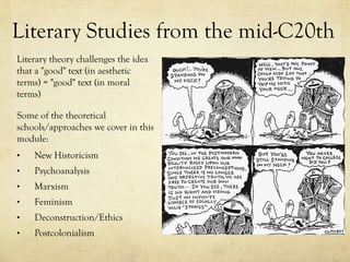 Literary Studies from the mid-C20th
Literary theory challenges the idea
that a "good" text (in aesthetic
terms) = "good" text (in moral
terms)
Some of the theoretical
schools/approaches we cover in this
module:
•

New Historicism

•

Psychoanalysis

•

Marxism

•

Feminism

•

Deconstruction/Ethics

•

Postcolonialism

 