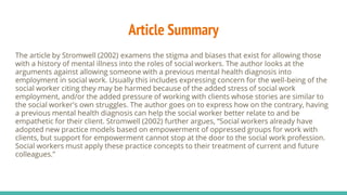 Article Summary
The article by Stromwell (2002) examens the stigma and biases that exist for allowing those
with a history of mental illness into the roles of social workers. The author looks at the
arguments against allowing someone with a previous mental health diagnosis into
employment in social work. Usually this includes expressing concern for the well-being of the
social worker citing they may be harmed because of the added stress of social work
employment, and/or the added pressure of working with clients whose stories are similar to
the social worker's own struggles. The author goes on to express how on the contrary, having
a previous mental health diagnosis can help the social worker better relate to and be
empathetic for their client. Stromwell (2002) further argues, “Social workers already have
adopted new practice models based on empowerment of oppressed groups for work with
clients, but support for empowerment cannot stop at the door to the social work profession.
Social workers must apply these practice concepts to their treatment of current and future
colleagues.”
 