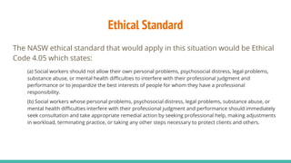 Ethical Standard
The NASW ethical standard that would apply in this situation would be Ethical
Code 4.05 which states:
(a) Social workers should not allow their own personal problems, psychosocial distress, legal problems,
substance abuse, or mental health difficulties to interfere with their professional judgment and
performance or to jeopardize the best interests of people for whom they have a professional
responsibility.
(b) Social workers whose personal problems, psychosocial distress, legal problems, substance abuse, or
mental health difficulties interfere with their professional judgment and performance should immediately
seek consultation and take appropriate remedial action by seeking professional help, making adjustments
in workload, terminating practice, or taking any other steps necessary to protect clients and others.
 