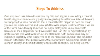 Steps To Address
One step I can take is to address how my bias and stigma surrounding a mental
health diagnosis can cloud my judgment regarding this dilemma. Afterall, how are
we supposed to show our clients that a mental health diagnosis does not mean
you can not lead a normal and successful life with proper treatment/care if we are
at the same time denying someone not only employment in our same field
because of their diagnosis? Per Covarrubias and Han (2011), “Stigmatization by
professionals who work with serious mental illness (SMI) populations may be
explained in part by what is referred to as the "clinician's illusion." The clinician's
illusion is the belief that people with SMI are always low functioning; cannot get
along in society; and exhibit socially undesirable behaviors, like being violent.”
 