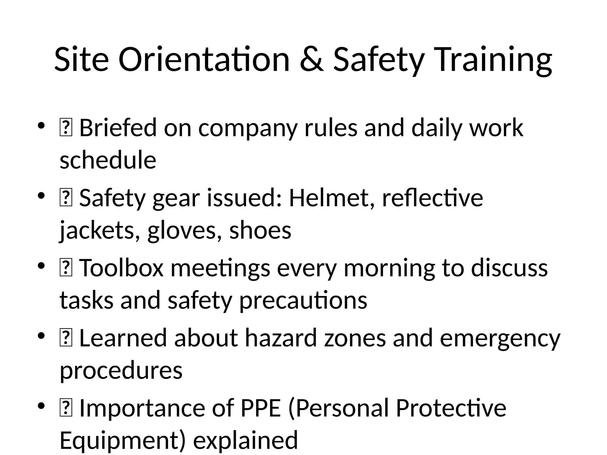 Site Orientation & Safety Training
• 🔹 Briefed on company rules and daily work
schedule
• 🔹 Safety gear issued: Helmet, reflective
jackets, gloves, shoes
• 🔹 Toolbox meetings every morning to discuss
tasks and safety precautions
• 🔹 Learned about hazard zones and emergency
procedures
• 🔹 Importance of PPE (Personal Protective
Equipment) explained
 