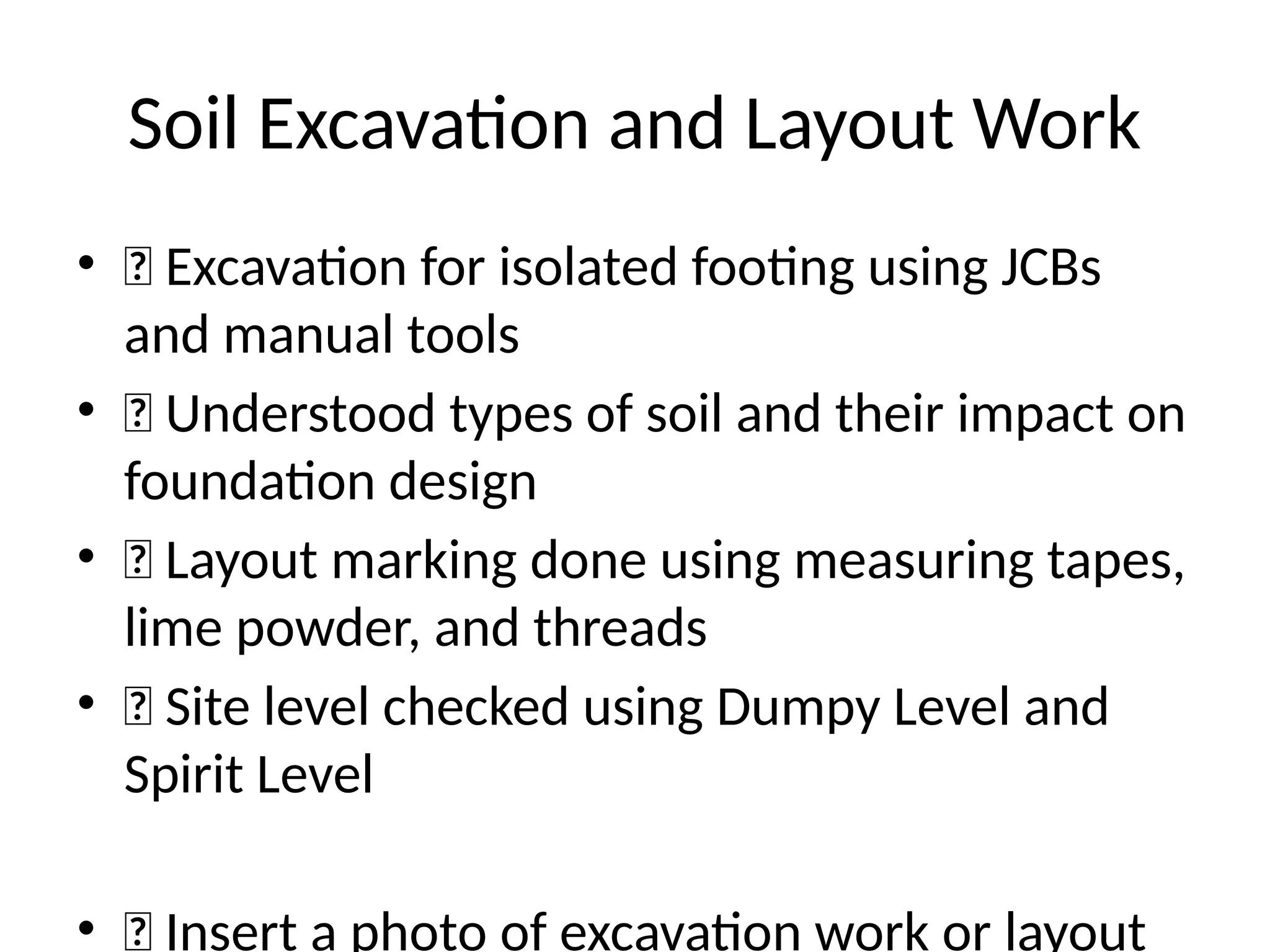 Soil Excavation and Layout Work
• 🔹 Excavation for isolated footing using JCBs
and manual tools
• 🔹 Understood types of soil and their impact on
foundation design
• 🔹 Layout marking done using measuring tapes,
lime powder, and threads
• 🔹 Site level checked using Dumpy Level and
Spirit Level
• 📸 Insert a photo of excavation work or layout
 