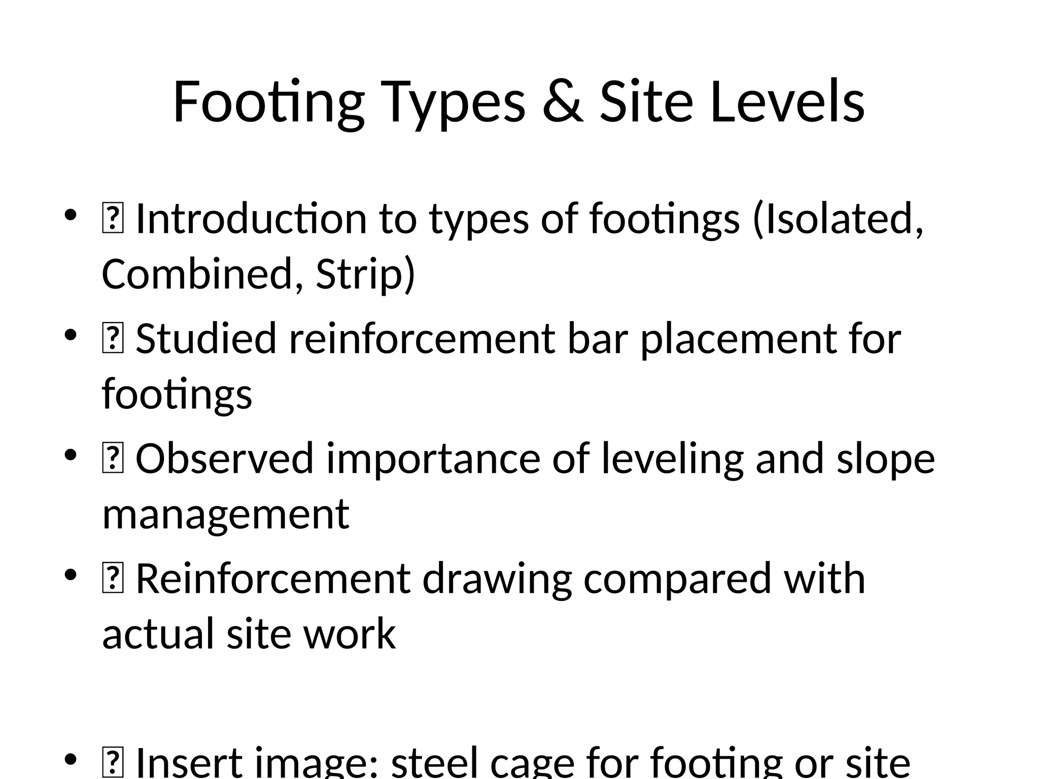 Footing Types & Site Levels
• 🔹 Introduction to types of footings (Isolated,
Combined, Strip)
• 🔹 Studied reinforcement bar placement for
footings
• 🔹 Observed importance of leveling and slope
management
• 🔹 Reinforcement drawing compared with
actual site work
• 📸 Insert image: steel cage for footing or site
 