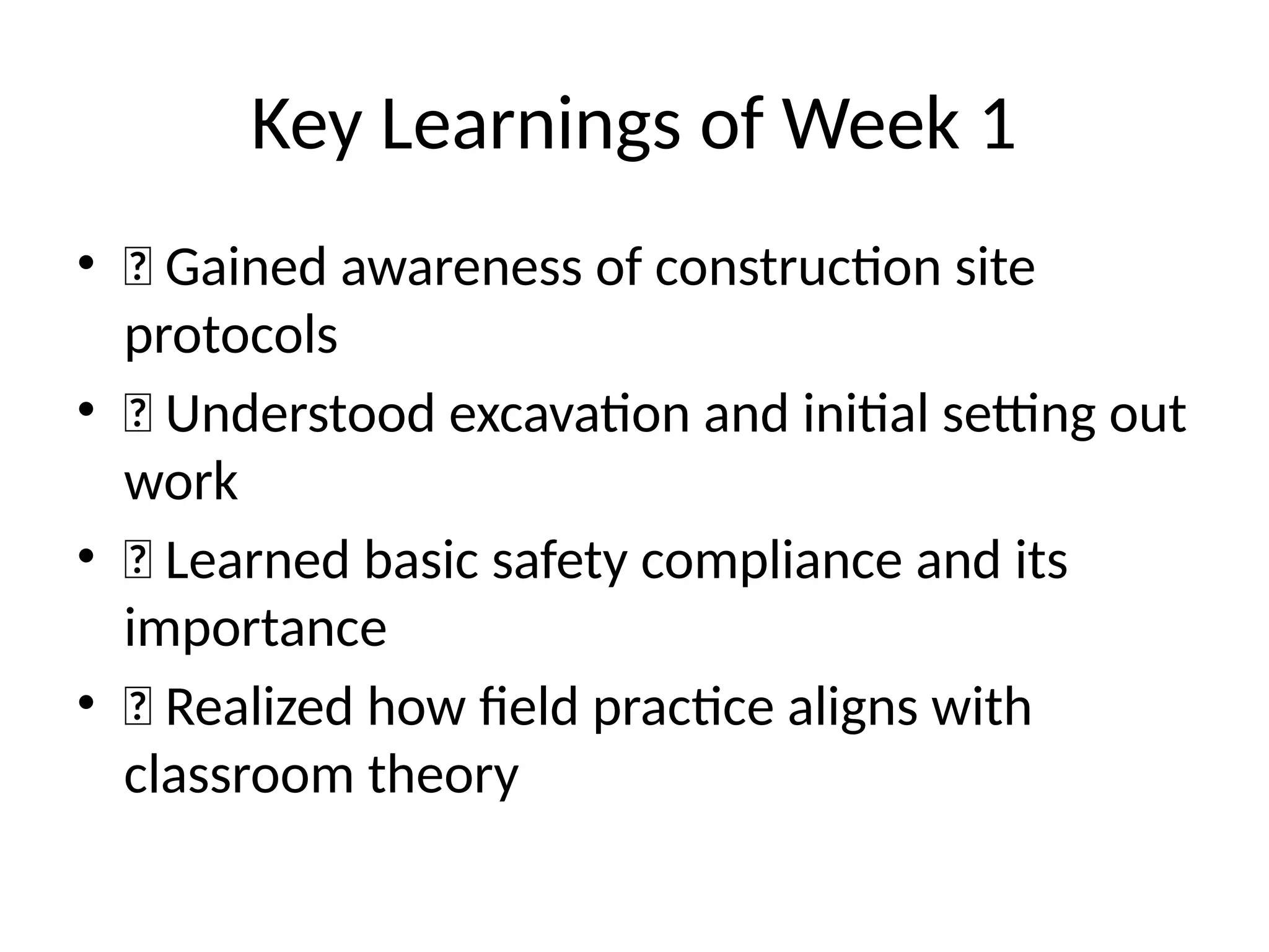 Key Learnings of Week 1
• ✅ Gained awareness of construction site
protocols
• ✅ Understood excavation and initial setting out
work
• ✅ Learned basic safety compliance and its
importance
• ✅ Realized how field practice aligns with
classroom theory
 