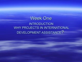 Week One   INTRODUCTION   WHY PROJECTS IN INTERNATIONAL DEVELOPMENT ASSISTANCE ?   