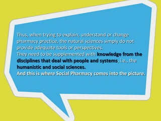 Thus, when trying to explain, understand or change
pharmacy practice, the natural sciences simply do not
provide adequate tools or perspectives.
They need to be supplemented with knowledge from the
disciplines that deal with people and systems, i.e., the
humanistic and social sciences.
And this is where Social Pharmacy comes into the picture.
 
