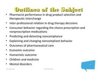 Outlines of the Subject
• Pharmacist performance in drug product selection and
  therapeutic interchange
• Inter-professional relation in drug therapy decisions
• Consumer behavior regarding the choice prescription and
  nonprescription medications
• Predicting and detecting noncompliance
• Explaining and changing noncompliant behavior
• Outcomes of pharmaceutical care
• Economic outcome
• Humanistic outcome
• Children and medicine
• Mental disorders                                          5
Your date here             Your footer here
 