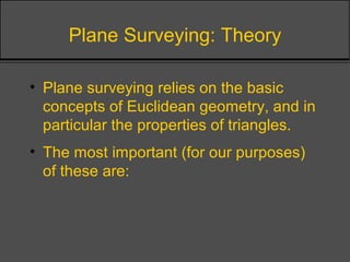 Plane Surveying: Theory
• Plane surveying relies on the basic
concepts of Euclidean geometry, and in
particular the properties of triangles.
• The most important (for our purposes)
of these are:
 