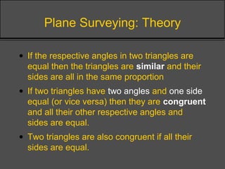 Plane Surveying: Theory
• If the respective angles in two triangles are
equal then the triangles are similar and their
sides are all in the same proportion
• If two triangles have two angles and one side
equal (or vice versa) then they are congruent
and all their other respective angles and
sides are equal.
• Two triangles are also congruent if all their
sides are equal.
 