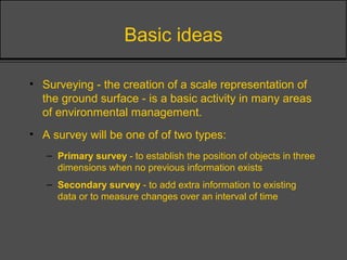 Basic ideas
• Surveying - the creation of a scale representation of
the ground surface - is a basic activity in many areas
of environmental management.
• A survey will be one of of two types:
– Primary survey - to establish the position of objects in three
dimensions when no previous information exists
– Secondary survey - to add extra information to existing
data or to measure changes over an interval of time
 
