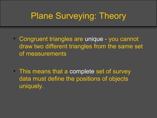Plane Surveying: Theory
• Congruent triangles are unique - you cannot
draw two different triangles from the same set
of measurements
• This means that a complete set of survey
data must define the positions of objects
uniquely.
 