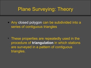 Plane Surveying: Theory
• Any closed polygon can be subdivided into a
series of contiguous triangles
• These properties are repeatedly used in the
procedure of triangulation in which stations
are surveyed in a pattern of contiguous
triangles.
 