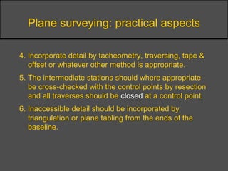 Plane surveying: practical aspects
4. Incorporate detail by tacheometry, traversing, tape &
offset or whatever other method is appropriate.
5. The intermediate stations should where appropriate
be cross-checked with the control points by resection
and all traverses should be closed at a control point.
6. Inaccessible detail should be incorporated by
triangulation or plane tabling from the ends of the
baseline.
 