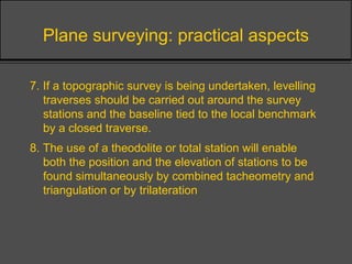 Plane surveying: practical aspects
7. If a topographic survey is being undertaken, levelling
traverses should be carried out around the survey
stations and the baseline tied to the local benchmark
by a closed traverse.
8. The use of a theodolite or total station will enable
both the position and the elevation of stations to be
found simultaneously by combined tacheometry and
triangulation or by trilateration
 