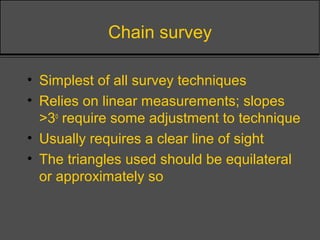 Chain survey
• Simplest of all survey techniques
• Relies on linear measurements; slopes
>3o
require some adjustment to technique
• Usually requires a clear line of sight
• The triangles used should be equilateral
or approximately so
 