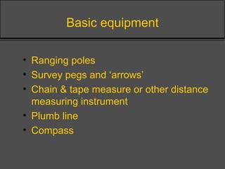 Basic equipment
• Ranging poles
• Survey pegs and ‘arrows’
• Chain & tape measure or other distance
measuring instrument
• Plumb line
• Compass
 