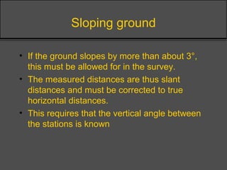 Sloping ground
• If the ground slopes by more than about 3°,
this must be allowed for in the survey.
• The measured distances are thus slant
distances and must be corrected to true
horizontal distances.
• This requires that the vertical angle between
the stations is known
 