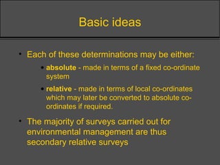 Basic ideas
• Each of these determinations may be either:
• absolute - made in terms of a fixed co-ordinate
system
• relative - made in terms of local co-ordinates
which may later be converted to absolute co-
ordinates if required.
• The majority of surveys carried out for
environmental management are thus
secondary relative surveys
 