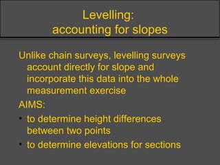 Levelling:
accounting for slopes
Unlike chain surveys, levelling surveys
account directly for slope and
incorporate this data into the whole
measurement exercise
AIMS:
• to determine height differences
between two points
• to determine elevations for sections
 