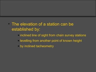 • The elevation of a station can be
established by:
• inclined line of sight from chain survey stations
• levelling from another point of known height
• by inclined tacheometry
 