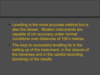 • Levelling is the more accurate method but is
also the slower. Modern instruments are
capable of cm accuracy under normal
conditions over distances of 100’s metres.
• The keys to successful levelling lie in the
setting up of the instrument, in the closure of
the traverses and in the careful recording
(booking) of the results.
 