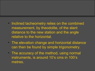 • Inclined tacheometry relies on the combined
measurement, by theodolite, of the slant
distance to the new station and the angle
relative to the horizontal.
• The elevation change and horizontal distance
can then be found by simple trigonometry.
• The accuracy of the method, using normal
instruments, is around 10’s cms in 100’s
metres.
 