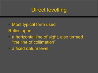 Direct levelling
• Most typical form used
Relies upon:
• a horizontal line of sight, also termed
“the line of collimation”
• a fixed datum level
 