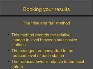 Booking your results
The “rise and fall” method
• This method records the relative
change in level between successive
stations
• The changes are converted to the
reduced level of each station
• The reduced level is relative to the local
datum
 