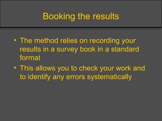 Booking the results
• The method relies on recording your
results in a survey book in a standard
format
• This allows you to check your work and
to identify any errors systematically
 