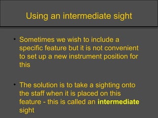 Using an intermediate sight
• Sometimes we wish to include a
specific feature but it is not convenient
to set up a new instrument position for
this
• The solution is to take a sighting onto
the staff when it is placed on this
feature - this is called an intermediate
sight
 