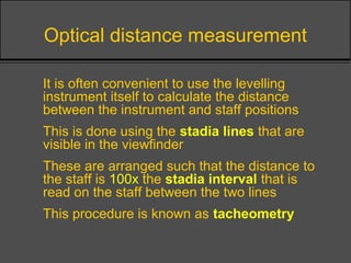 Optical distance measurement
• It is often convenient to use the levelling
instrument itself to calculate the distance
between the instrument and staff positions
• This is done using the stadia lines that are
visible in the viewfinder
• These are arranged such that the distance to
the staff is 100x the stadia interval that is
read on the staff between the two lines
• This procedure is known as tacheometry
 