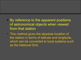 • By reference to the apparent positions
of astronomical objects when viewed
from that station
• This method gives the absolute location of
the station in terms of latitude and longitude,
which can be converted to local systems such
as the National Grid.
 