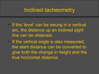 Inclined tacheometry
• If the ‘level’ can be swung in a vertical
arc, the distance up an inclined sight
line can be obtained.
• If the vertical angle is also measured,
the slant distance can be converted to
give both the change in height and the
true horizontal distance.
 
