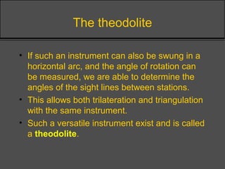 The theodolite
• If such an instrument can also be swung in a
horizontal arc, and the angle of rotation can
be measured, we are able to determine the
angles of the sight lines between stations.
• This allows both trilateration and triangulation
with the same instrument.
• Such a versatile instrument exist and is called
a theodolite.
 