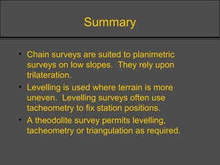Summary
• Chain surveys are suited to planimetric
surveys on low slopes. They rely upon
trilateration.
• Levelling is used where terrain is more
uneven. Levelling surveys often use
tacheometry to fix station positions.
• A theodolite survey permits levelling,
tacheometry or triangulation as required.
 