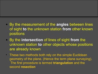 • By the measurement of the angles between lines
of sight to the unknown station from other known
positions
• By the intersection of lines of sight from the
unknown station to other objects whose positions
are already known
• These two methods both rely on the simple Euclidean
geometry of the plane. (Hence the term plane surveying).
The first procedure is termed triangulation and the
second resection.
 