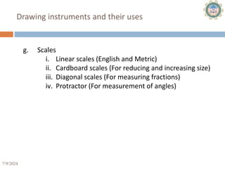 7/9/2024 20
Drawing instruments and their uses
g. Scales
i. Linear scales (English and Metric)
ii. Cardboard scales (For reducing and increasing size)
iii. Diagonal scales (For measuring fractions)
iv. Protractor (For measurement of angles)
 
