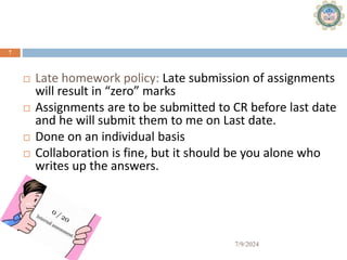 Assignments (15%)
7/9/2024
7
 Late homework policy: Late submission of assignments
will result in “zero” marks
 Assignments are to be submitted to CR before last date
and he will submit them to me on Last date.
 Done on an individual basis
 Collaboration is fine, but it should be you alone who
writes up the answers.
 